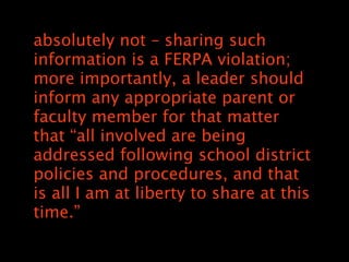 absolutely not C sharing such
information is a FERPA violation;
more importantly, a leader should
inform any appropriate parent or
faculty member for that matter
that all involved are being
addressed following school district
policies and procedures, and that
is all I am at liberty to share at this
time.
 