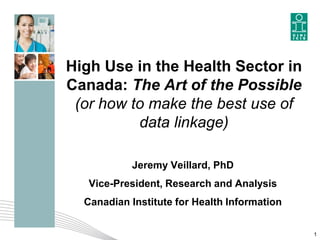 High Use in the Health Sector in
Canada: The Art of the Possible
(or how to make the best use of
data linkage)
Jeremy Veillard, PhD
Vice-President, Research and Analysis
Canadian Institute for Health Information
1
 