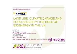 LAND USE, CLIMATE CHANGE AND
FOOD SECURITY: THE ROLE OF
BIOENERGY IN THE UK
#UKADBiogas @adbioresources
CHAIR:
PHILIPP LUKAS, FUTURE BIOGAS
KEYNOTES:
GUY SMITH, NFU
DR JEREMY WOODS, IMPERIAL COLLEGE LONDON
 