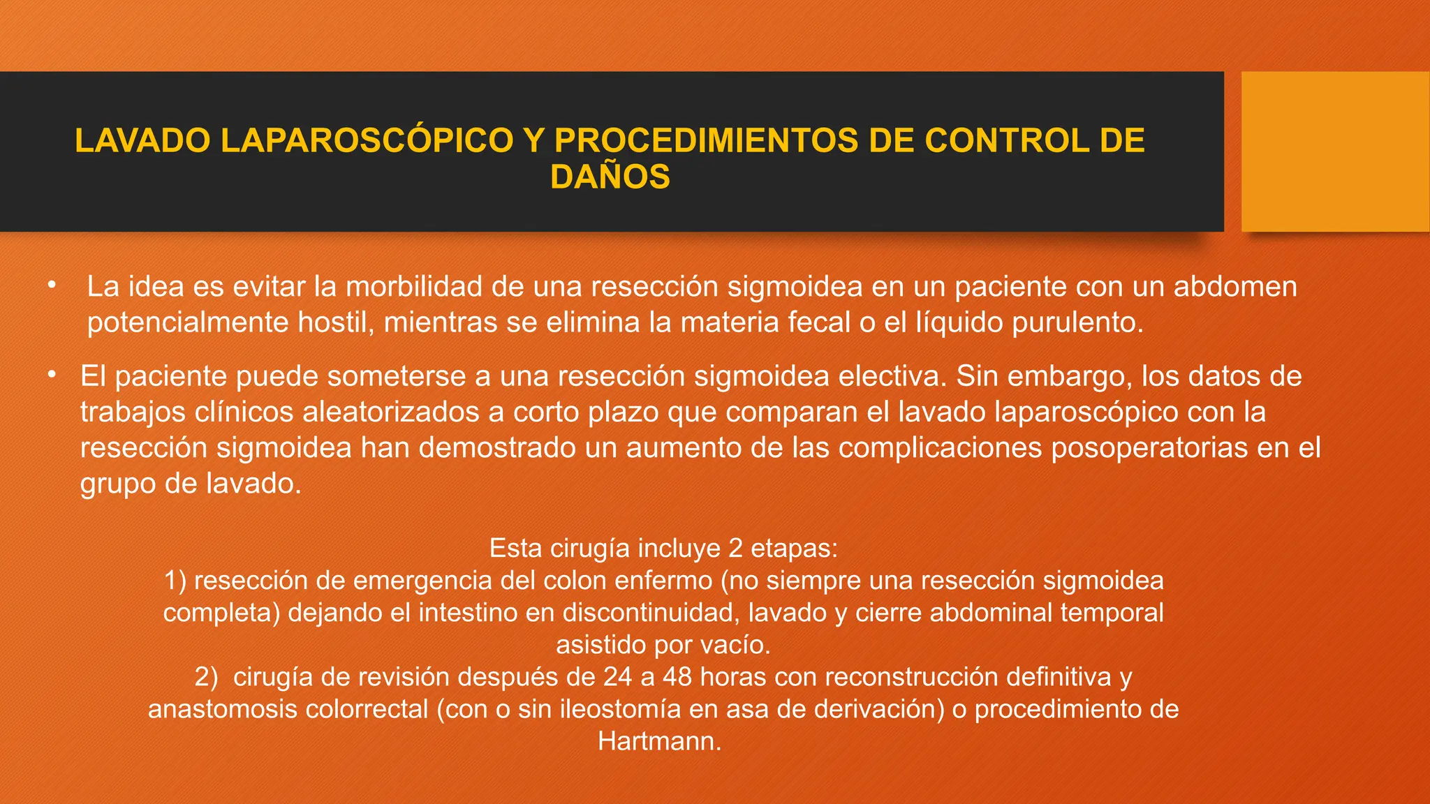 LAVADO LAPAROSCÓPICO Y PROCEDIMIENTOS DE CONTROL DE
DAÑOS
• La idea es evitar la morbilidad de una resección sigmoidea en un paciente con un abdomen
potencialmente hostil, mientras se elimina la materia fecal o el líquido purulento.
• El paciente puede someterse a una resección sigmoidea electiva. Sin embargo, los datos de
trabajos clínicos aleatorizados a corto plazo que comparan el lavado laparoscópico con la
resección sigmoidea han demostrado un aumento de las complicaciones posoperatorias en el
grupo de lavado.
Esta cirugía incluye 2 etapas:
1) resección de emergencia del colon enfermo (no siempre una resección sigmoidea
completa) dejando el intestino en discontinuidad, lavado y cierre abdominal temporal
asistido por vacío.
2) cirugía de revisión después de 24 a 48 horas con reconstrucción definitiva y
anastomosis colorrectal (con o sin ileostomía en asa de derivación) o procedimiento de
Hartmann.
 