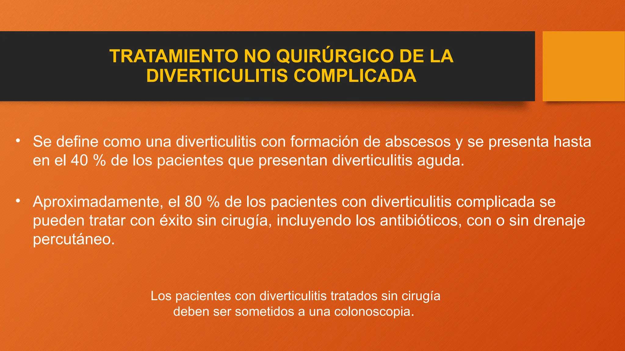 TRATAMIENTO NO QUIRÚRGICO DE LA
DIVERTICULITIS COMPLICADA
• Se define como una diverticulitis con formación de abscesos y se presenta hasta
en el 40 % de los pacientes que presentan diverticulitis aguda.
• Aproximadamente, el 80 % de los pacientes con diverticulitis complicada se
pueden tratar con éxito sin cirugía, incluyendo los antibióticos, con o sin drenaje
percutáneo.
Los pacientes con diverticulitis tratados sin cirugía
deben ser sometidos a una colonoscopia.
 