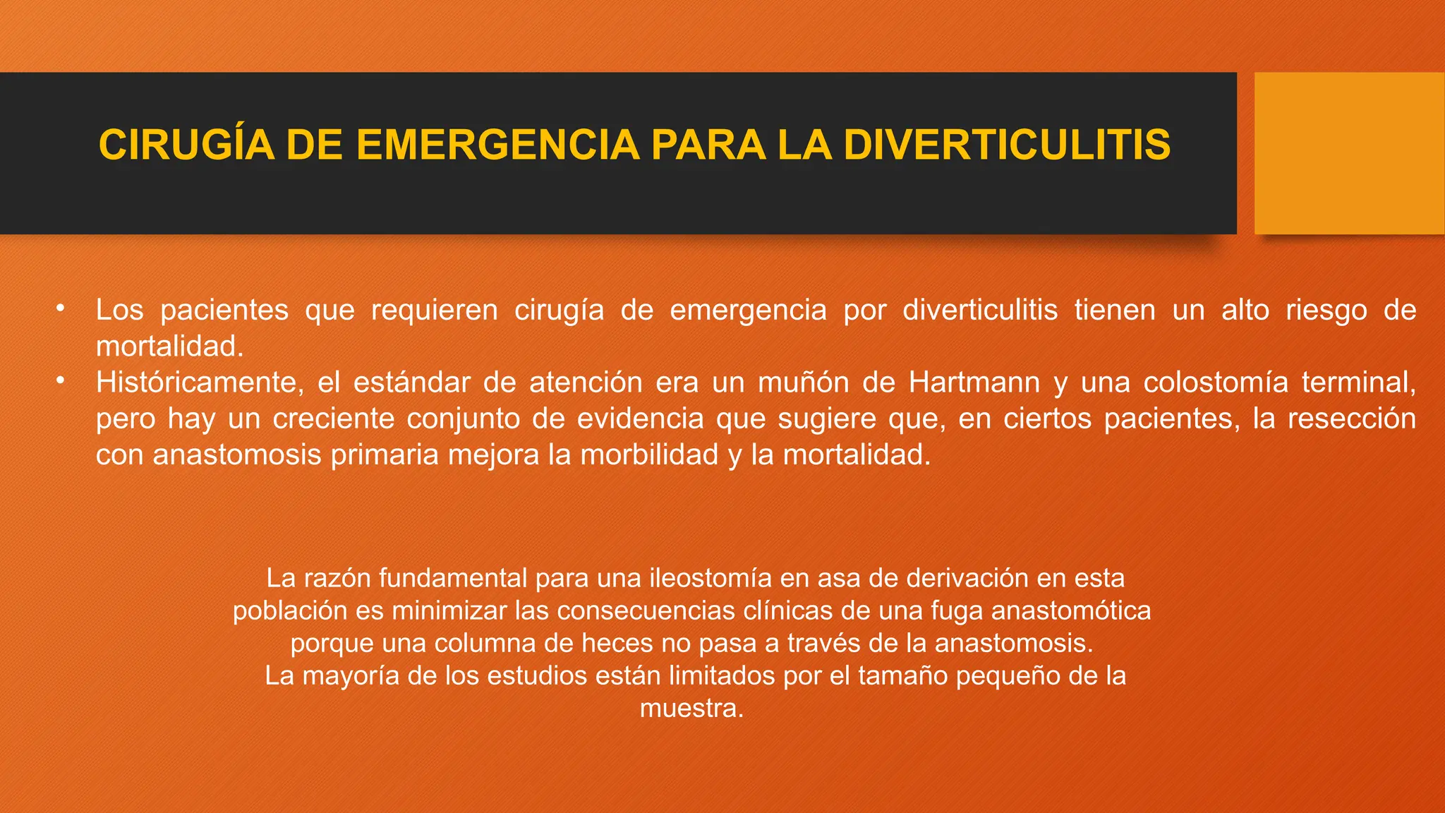 CIRUGÍA DE EMERGENCIA PARA LA DIVERTICULITIS
• Los pacientes que requieren cirugía de emergencia por diverticulitis tienen un alto riesgo de
mortalidad.
• Históricamente, el estándar de atención era un muñón de Hartmann y una colostomía terminal,
pero hay un creciente conjunto de evidencia que sugiere que, en ciertos pacientes, la resección
con anastomosis primaria mejora la morbilidad y la mortalidad.
La razón fundamental para una ileostomía en asa de derivación en esta
población es minimizar las consecuencias clínicas de una fuga anastomótica
porque una columna de heces no pasa a través de la anastomosis.
La mayoría de los estudios están limitados por el tamaño pequeño de la
muestra.
 