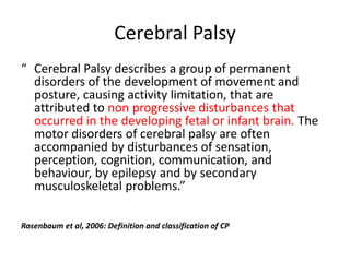 Cerebral Palsy
“ Cerebral Palsy describes a group of permanent
  disorders of the development of movement and
  posture, causing activity limitation, that are
  attributed to non progressive disturbances that
  occurred in the developing fetal or infant brain. The
  motor disorders of cerebral palsy are often
  accompanied by disturbances of sensation,
  perception, cognition, communication, and
  behaviour, by epilepsy and by secondary
  musculoskeletal problems.”

Rosenbaum et al, 2006: Definition and classification of CP
 
