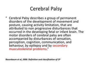 Cerebral Palsy
“ Cerebral Palsy describes a group of permanent
  disorders of the development of movement and
  posture, causing activity limitation, that are
  attributed to non progressive disturbances that
  occurred in the developing fetal or infant brain. The
  motor disorders of cerebral palsy are often
  accompanied by disturbances of sensation,
  perception, cognition, communication, and
  behaviour, by epilepsy and by secondary
  musculoskeletal problems.”

Rosenbaum et al, 2006: Definition and classification of CP
 