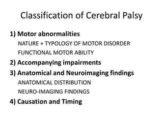 Classification of Cerebral Palsy
1) Motor abnormalities
  NATURE + TYPOLOGY OF MOTOR DISORDER
  FUNCTIONAL MOTOR ABILITY
2) Accompanying impairments
3) Anatomical and Neuroimaging findings
  ANATOMICAL DISTRIBUTION
  NEURO-IMAGING FINDINGS
4) Causation and Timing
 