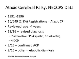 Ataxic Cerebral Palsy: NECCPS Data
•   1991 -1996
•   16/549 (2.9%) Registrations = Ataxic CP
•   Reviewed age >4 years
•   13/16 – revised diagnosis
     – 7 alternative CP (4 spastic, 3 dyskinetic)
     – 4 DCD
• 3/16 – confirmed ACP
• 2/16 – other metabolic diagnosis
    Gibson, Sethumadhavant, Forsyth
 