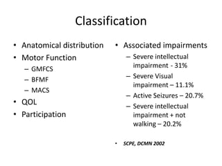 Classification
• Anatomical distribution   • Associated impairments
• Motor Function                 – Severe intellectual
   – GMFCS                         impairment - 31%
   – BFMF                        – Severe Visual
                                   impairment – 11.1%
   – MACS
                                 – Active Seizures – 20.7%
• QOL                            – Severe intellectual
• Participation                    impairment + not
                                   walking – 20.2%

                            •   SCPE, DCMN 2002
 
