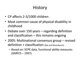History
• CP affects 2-3/1000 children
• Most common cause of physical disability in
  childhood
• Debate over 150 years – regarding definition
  and classification – this remains ongoing
• 2005: Multinational consensus group – revised
  definition + classification (Bax and Rosenbaum)
  – Based on: SCPE data, functional ability measures
    (GMFCS – 1997)
 