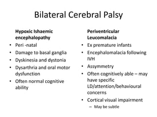 Bilateral Cerebral Palsy
    Hypoxic Ishaemic                Periventricular
    encephalopathy                  Leucomalacia
•   Peri -natal                 •   Ex premature infants
•   Damage to basal ganglia     •   Encephalomalacia following
•   Dyskinesia and dystonia         IVH
•   Dysarthria and oral motor   •   Assymmetry
    dysfunction                 •   Often cognitively able – may
•   Often normal cognitive          have specific
    ability                         LD/attention/behavioural
                                    concerns
                                •   Cortical visual impairment
                                    – May be subtle
 