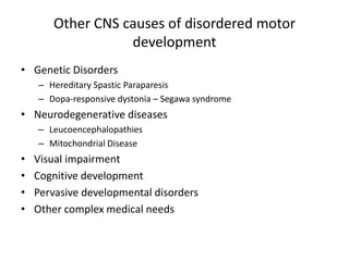 Other CNS causes of disordered motor
                  development
• Genetic Disorders
    – Hereditary Spastic Paraparesis
    – Dopa-responsive dystonia – Segawa syndrome
• Neurodegenerative diseases
    – Leucoencephalopathies
    – Mitochondrial Disease
•   Visual impairment
•   Cognitive development
•   Pervasive developmental disorders
•   Other complex medical needs
 
