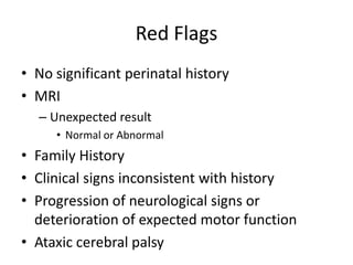 Red Flags
• No significant perinatal history
• MRI
  – Unexpected result
     • Normal or Abnormal
• Family History
• Clinical signs inconsistent with history
• Progression of neurological signs or
  deterioration of expected motor function
• Ataxic cerebral palsy
 