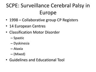 SCPE: Surveillance Cerebral Palsy in
              Europe
• 1998 – Collaborative group CP Registers
• 14 European Centres
• Classification Motor Disorder
  – Spastic
  – Dyskinesia
  – Ataxia
  – (Mixed)
• Guidelines and Educational Tool
 