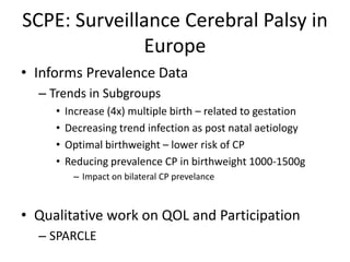 SCPE: Surveillance Cerebral Palsy in
              Europe
• Informs Prevalence Data
  – Trends in Subgroups
     •   Increase (4x) multiple birth – related to gestation
     •   Decreasing trend infection as post natal aetiology
     •   Optimal birthweight – lower risk of CP
     •   Reducing prevalence CP in birthweight 1000-1500g
          – Impact on bilateral CP prevelance



• Qualitative work on QOL and Participation
  – SPARCLE
 