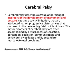 Cerebral Palsy
“ Cerebral Palsy describes a group of permanent
  disorders of the development of movement and
  posture, causing activity limitation, that are
  attributed to non progressive disturbances that
  occurred in the developing fetal or infant brain. The
  motor disorders of cerebral palsy are often
  accompanied by disturbances of sensation,
  perception, cognition, communication, and
  behaviour, by epilepsy and by secondary
  musculoskeletal problems.”

Rosenbaum et al, 2006: Definition and classification of CP
 