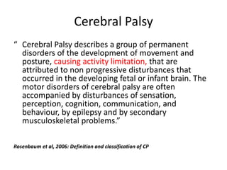 Cerebral Palsy
“ Cerebral Palsy describes a group of permanent
  disorders of the development of movement and
  posture, causing activity limitation, that are
  attributed to non progressive disturbances that
  occurred in the developing fetal or infant brain. The
  motor disorders of cerebral palsy are often
  accompanied by disturbances of sensation,
  perception, cognition, communication, and
  behaviour, by epilepsy and by secondary
  musculoskeletal problems.”

Rosenbaum et al, 2006: Definition and classification of CP
 