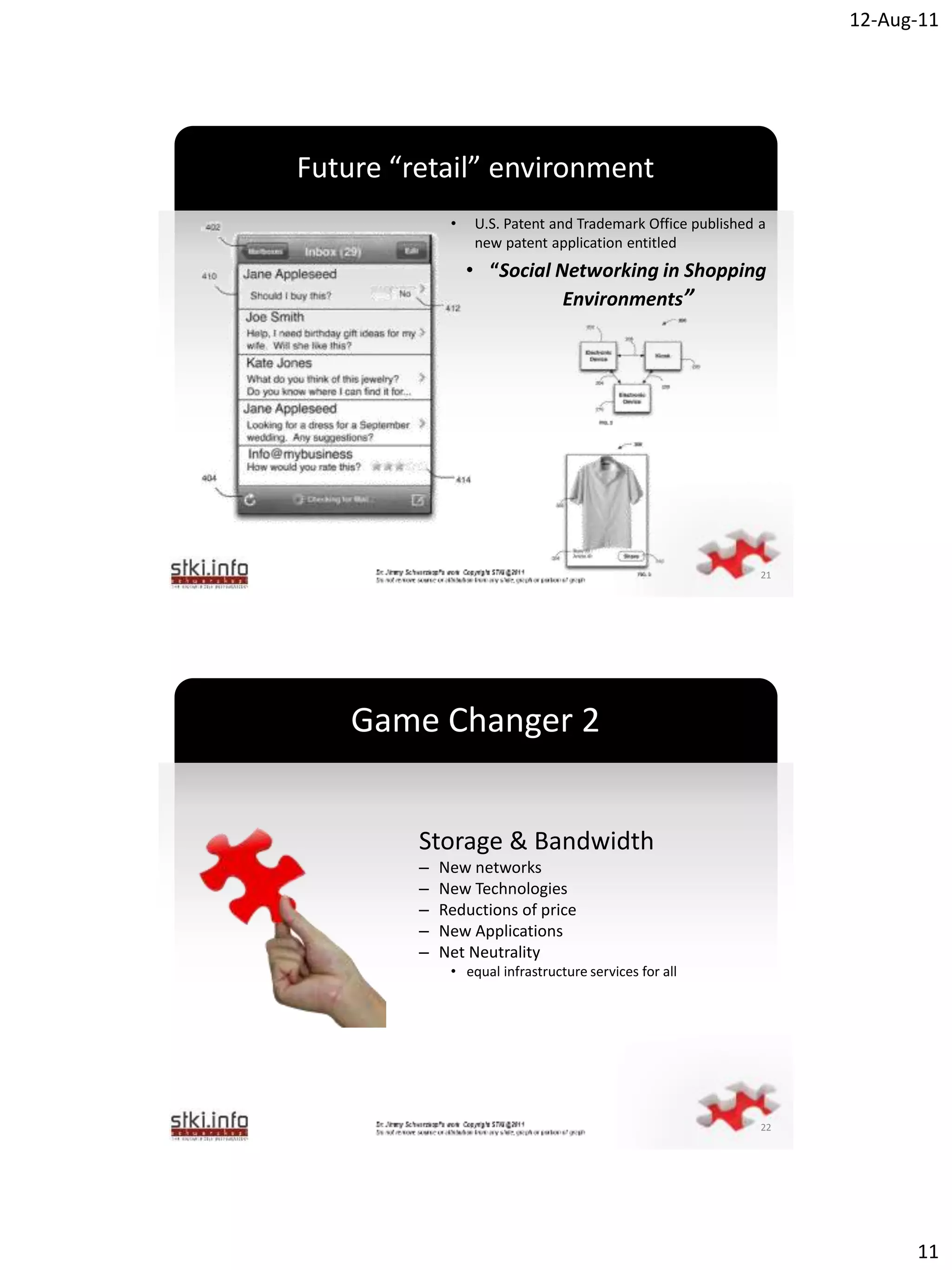 12-Aug-11




Future “retail” environment
              •   U.S. Patent and Trademark Office published a
                  new patent application entitled
                  • “Social Networking in Shopping
                             Environments”



                  `




                                                             21




    Game Changer 2


         Storage & Bandwidth
         –   New networks
         –   New Technologies
         –   Reductions of price
         –   New Applications
                  `
         –   Net Neutrality
              • equal infrastructure services for all




                                                             22




                                                                        11
 