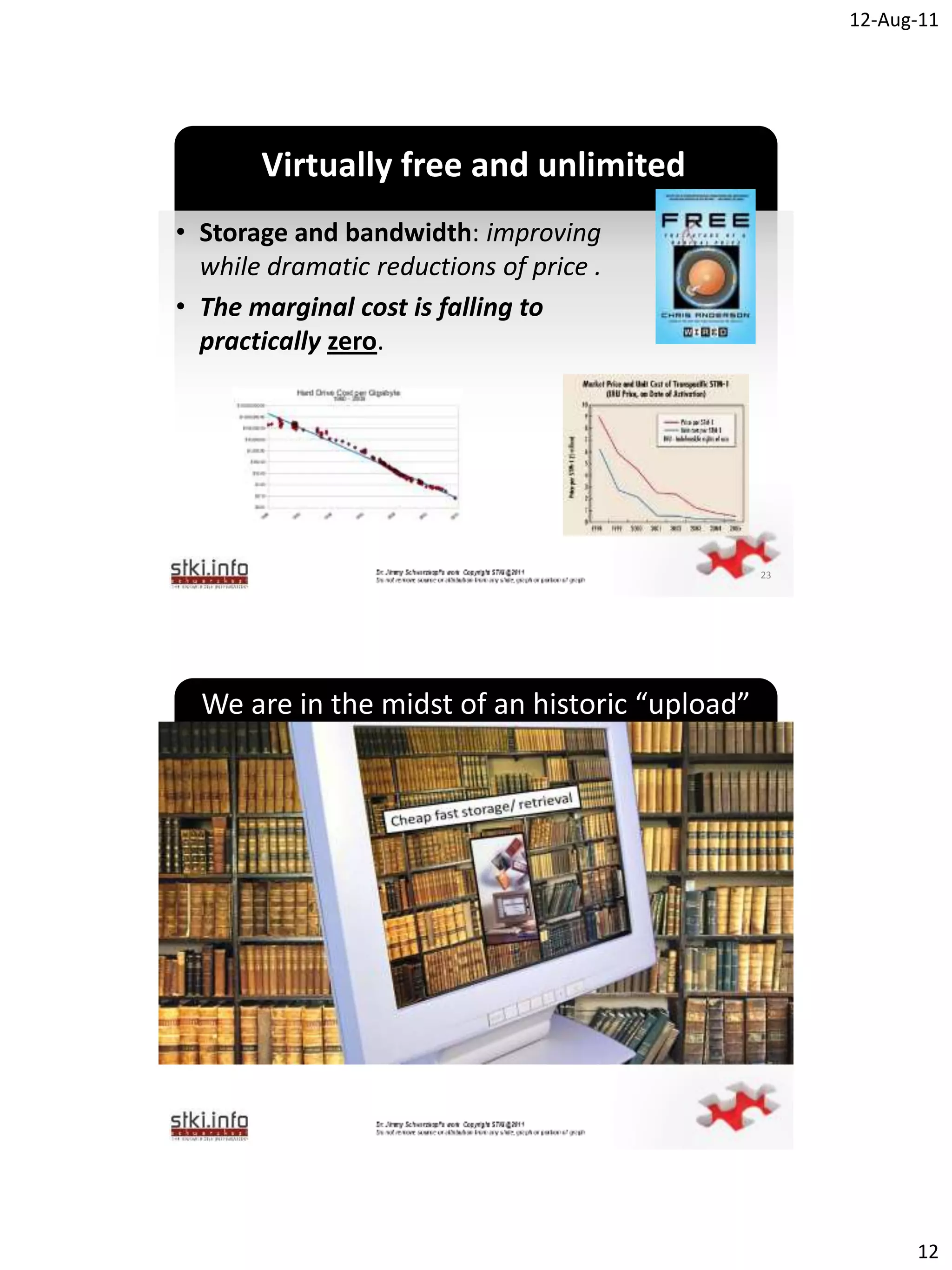 12-Aug-11




       Virtually free and unlimited
• Storage and bandwidth: improving
  while dramatic reductions of price .
• The marginal cost is falling to
  practically zero.
                          `




                                                23




  We are in the midst of an historic “upload”




                          `




                                                           12
 