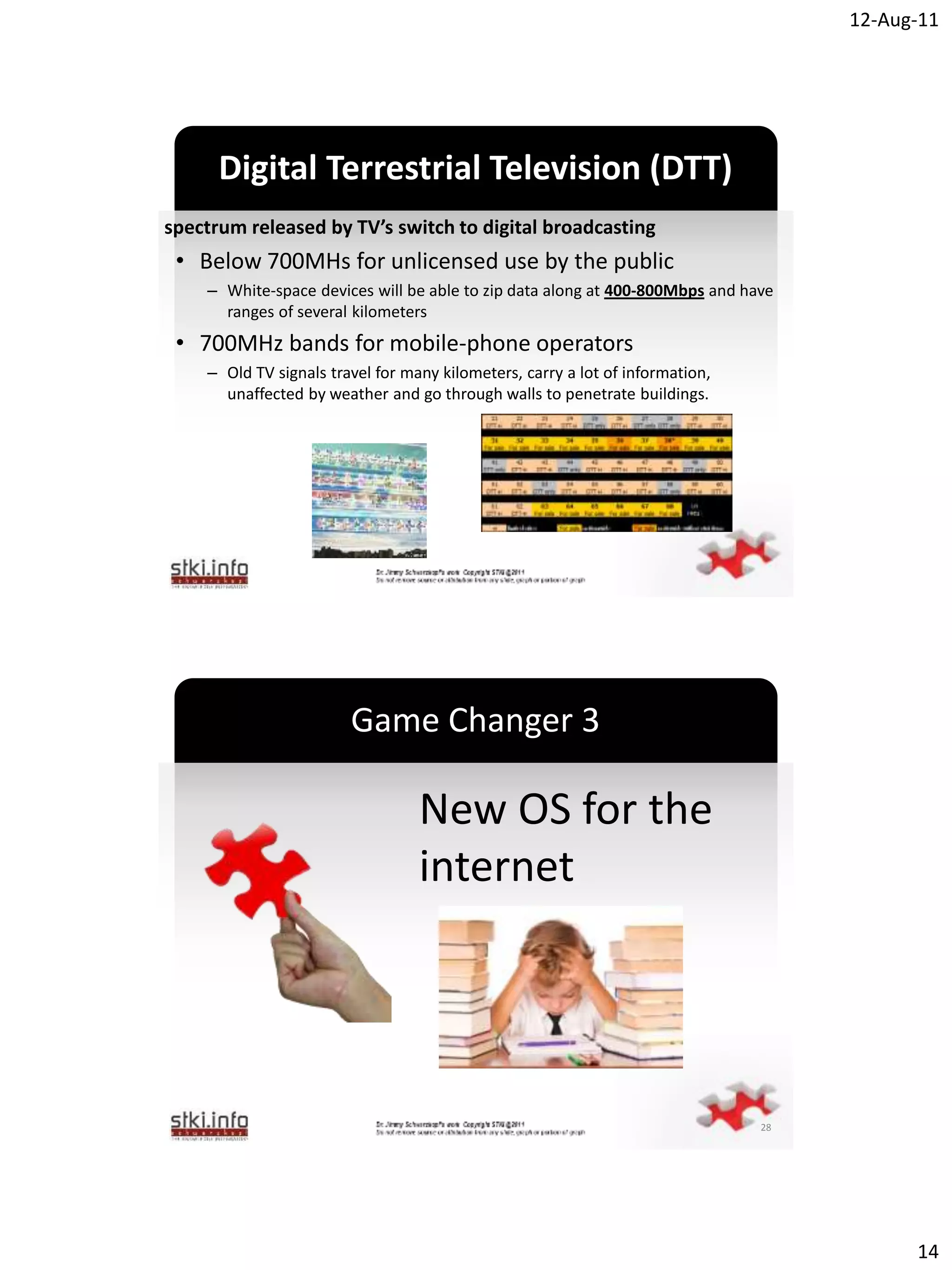 12-Aug-11




      Digital Terrestrial Television (DTT)
spectrum released by TV’s switch to digital broadcasting
 • Below 700MHs for unlicensed use by the public
    – White-space devices will be able to zip data along at 400-800Mbps and have
      ranges of several kilometers
 • 700MHz bands for mobile-phone operators
    – Old TV signals travel for many kilometers, carry a lot of information,
      unaffected by weather and go through walls to penetrate buildings.
                                          `




                        Game Changer 3

                                  New OS for the
                                  internet
                                          `




                                                                               28




                                                                                          14
 