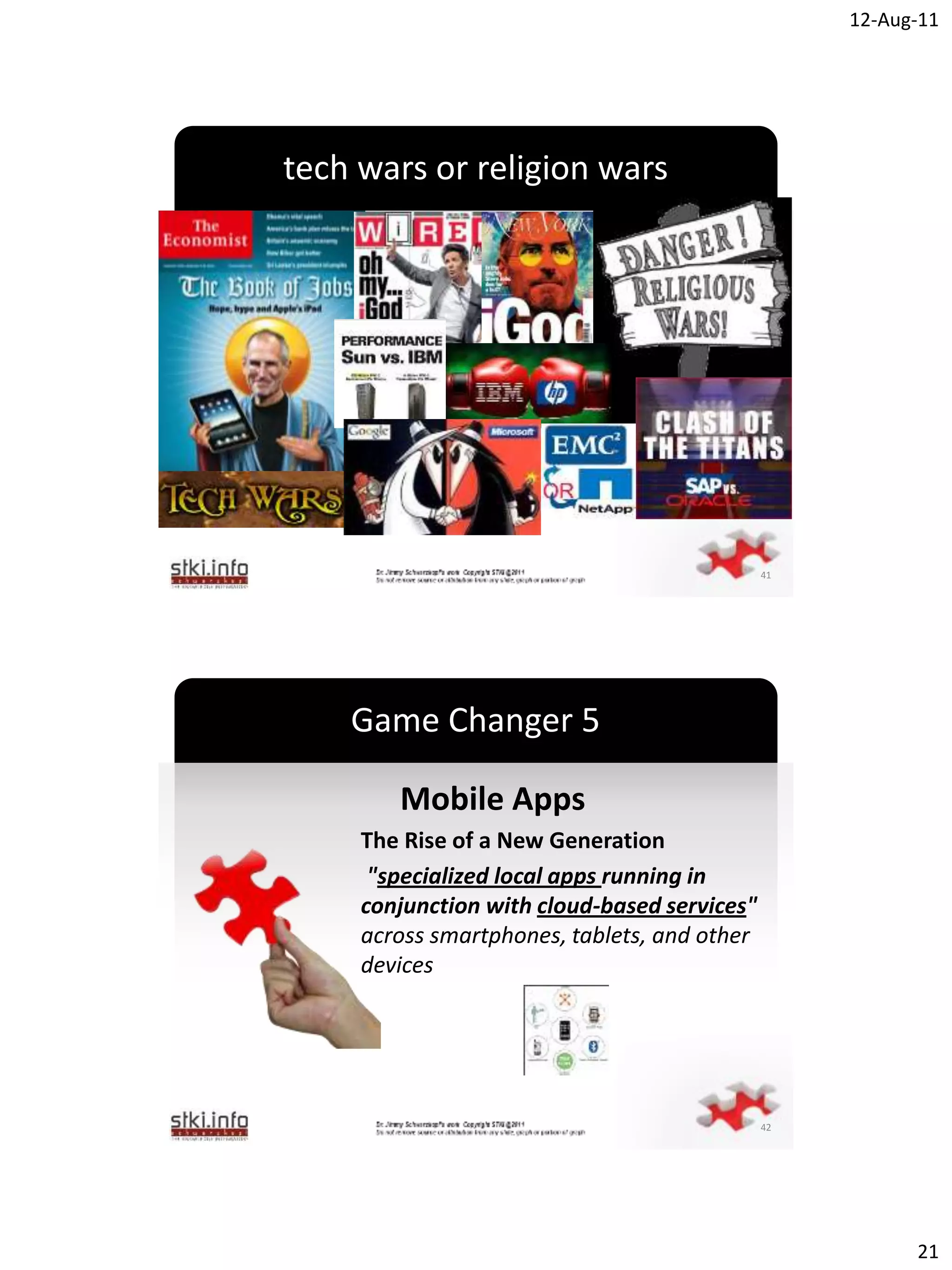 12-Aug-11




tech wars or religion wars




               `




                                              41




    Game Changer 5

        Mobile Apps
     The Rise of a New Generation
      "specialized local apps running in
     conjunction with cloud-based services"
     across smartphones, tablets, and other
               `
     devices




                                              42




                                                         21
 