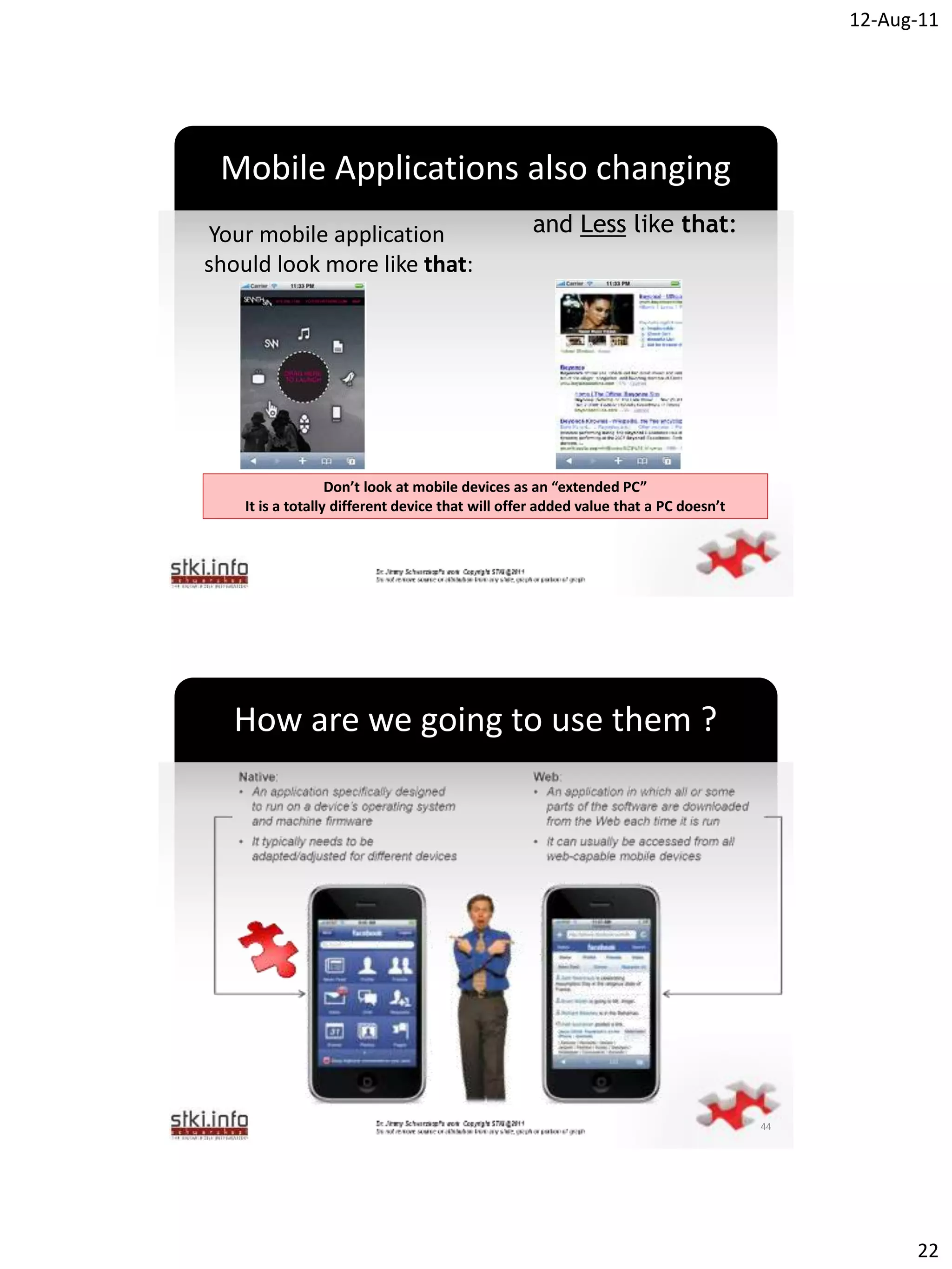 12-Aug-11




 Mobile Applications also changing
Your mobile application                           and Less like that:
should look more like that:



                                         `




                   Don’t look at mobile devices as an “extended PC”
    It is a totally different device that will offer added value that a PC doesn’t




  How are we going to use them ?




                                         `




                                                                                     44




                                                                                                22
 