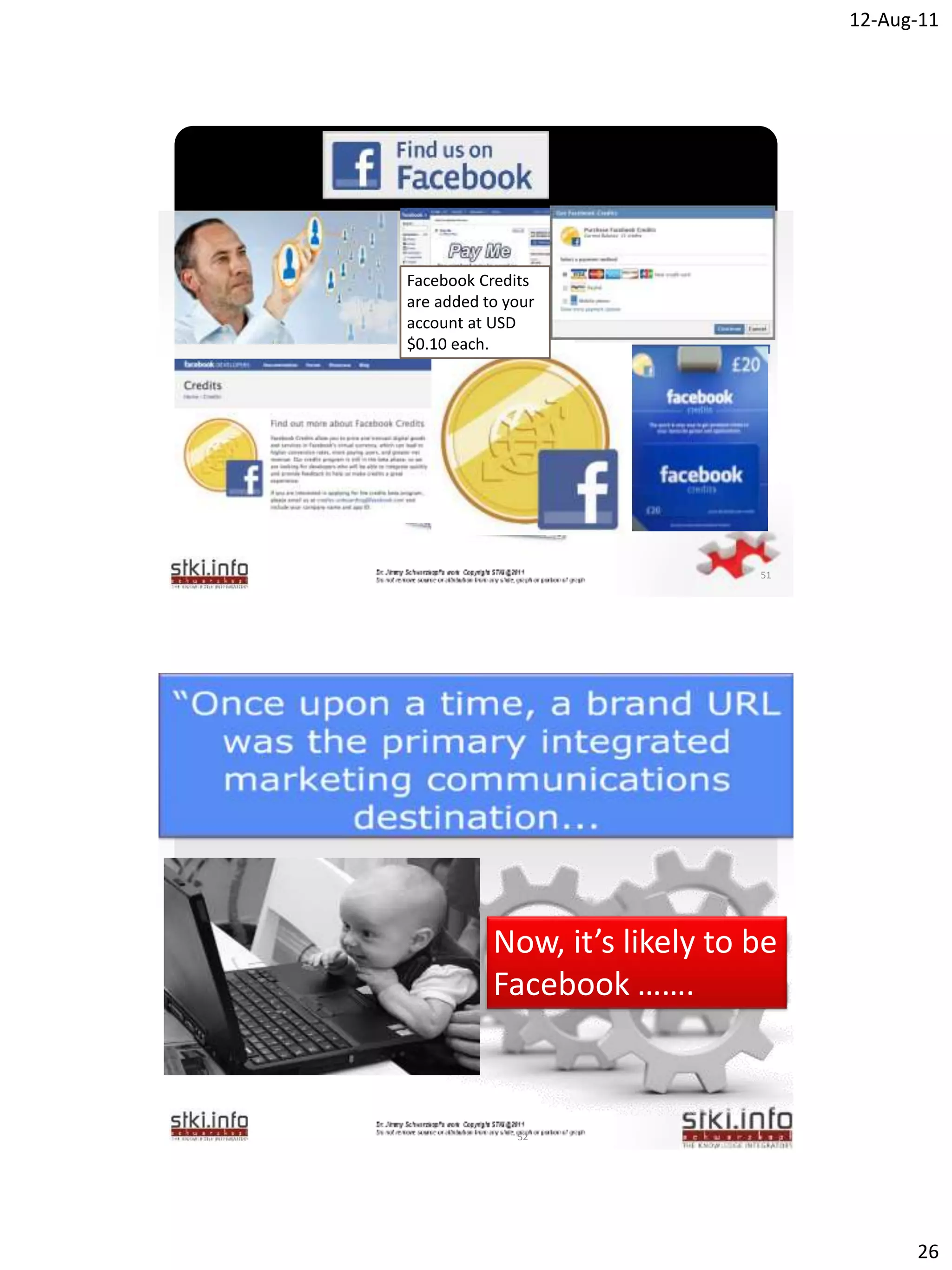 12-Aug-11




Facebook Credits
are added to your
account at USD
$0.10 each.

        `




                                51




        `
            Now, it’s likely to be
            Facebook …….



              52




                                           26
 