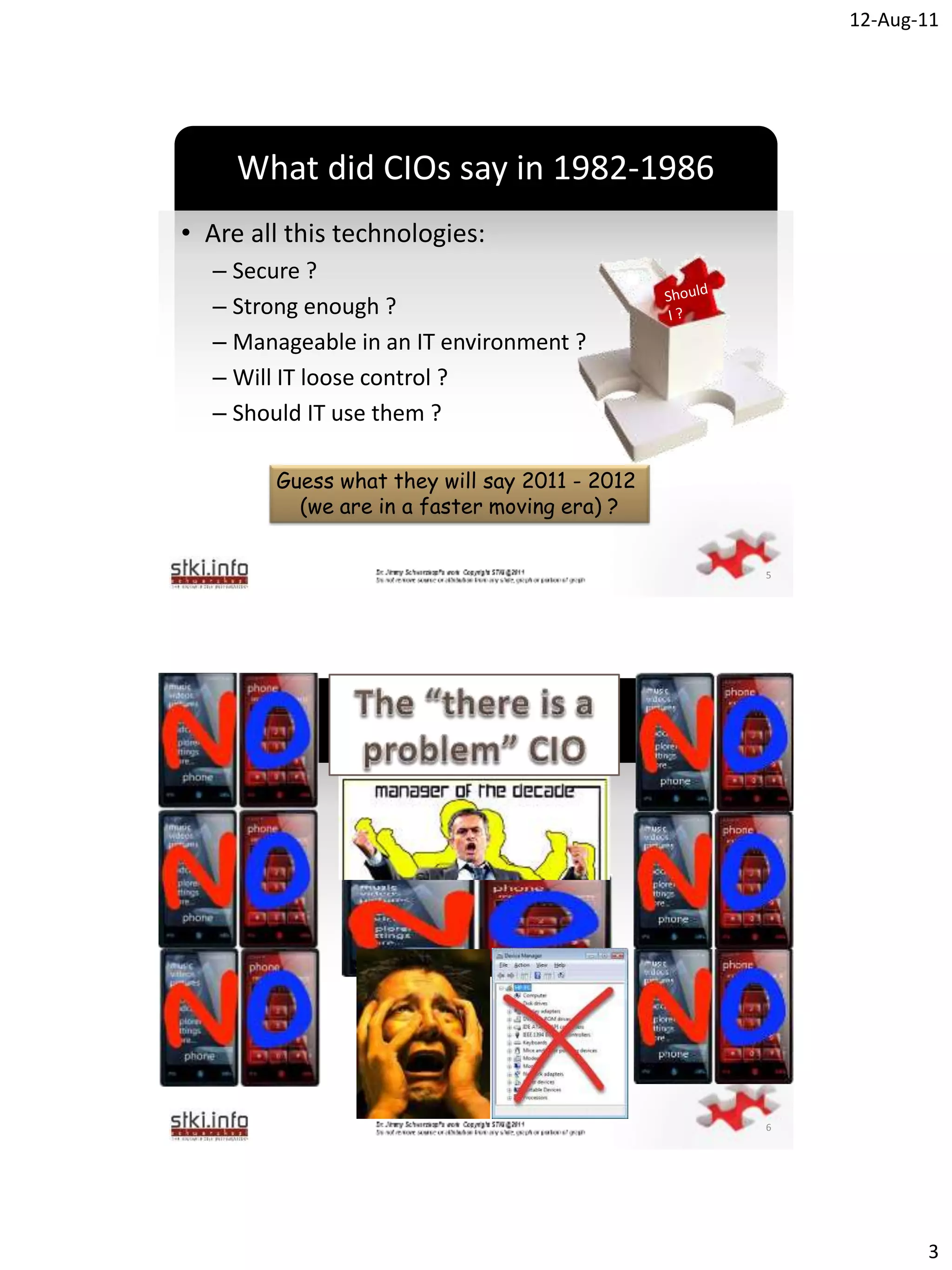 12-Aug-11




     What did CIOs say in 1982-1986
• Are all this technologies:
  – Secure ?
  – Strong enough ?
  – Manageable in an IT environment ?
  – Will IT loose control ?`
  – Should IT use them ?

        Guess what they will say 2011 - 2012
          (we are in a faster moving era) ?


                                               5




                    NO .. NO




                           `




                                               6




                                                          3
 