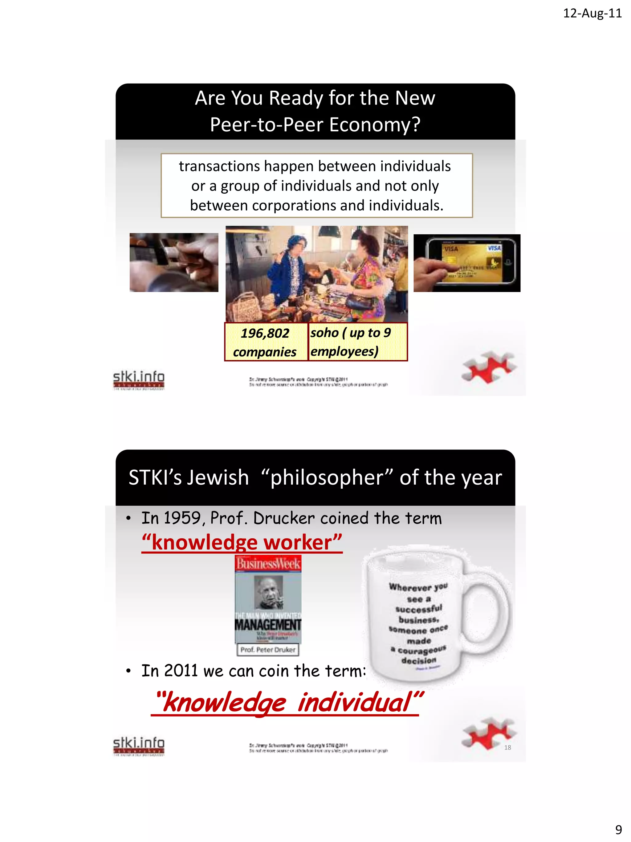 12-Aug-11




        Are You Ready for the New
         Peer-to-Peer Economy?
      transactions happen between individuals
        or a group of individuals and not only
        between corporations and individuals.

                         `




              196,802 soho ( up to 9
             companies employees)




STKI’s Jewish “philosopher” of the year
• In 1959, Prof. Drucker coined the term
  “knowledge worker”


                         `



• In 2011 we can coin the term:

   “knowledge individual”
                                                 18




                                                             9
 