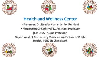 Health and Wellness Center
• Presenter: Dr Jitender Kumar, Junior Resident
• Moderator: Dr Kathirvel S., Assistant Professor
(For Dr JS Thakur, Professor)
Department of Community Medicine and School of Public
Health, PGIMER Chandigarh
 