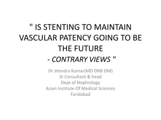 " IS STENTING TO MAINTAIN
VASCULAR PATENCY GOING TO BE
THE FUTURE
- CONTRARY VIEWS "
Dr Jitendra Kumar(MD DNB DM)
Sr Consultant & head
Dept of Nephrology
Asian Institute Of Medical Sciences
Faridabad
 
