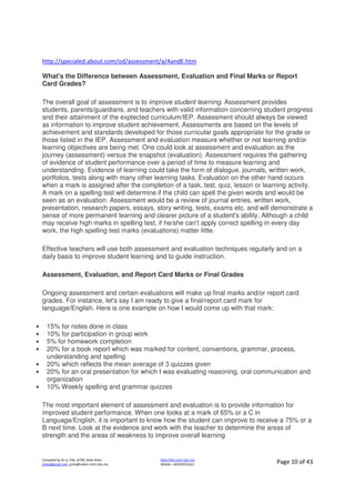 Compiled by Dr JJ, FSG, UiTM, Shah Alam
jjnita@gmail.com, jjnita@salam.uitm.edu.my
http://drjj.uitm.edu.my
Mobile: +60193551621 Page 10 of 43
http://specialed.about.com/od/assessment/a/AandE.htm
What's the Difference between Assessment, Evaluation and Final Marks or Report
Card Grades?
The overall goal of assessment is to improve student learning. Assessment provides
students, parents/guardians, and teachers with valid information concerning student progress
and their attainment of the exptected curriculum/IEP. Assessment should always be viewed
as information to improve student achievement. Assessments are based on the levels of
achievement and standards developed for those curricular goals appropriate for the grade or
those listed in the IEP. Assessment and evaluation measure whether or not learning and/or
learning objectives are being met. One could look at assessment and evaluation as the
journey (assessment) versus the snapshot (evaluation). Assessment requires the gathering
of evidence of student performance over a period of time to measure learning and
understanding. Evidence of learning could take the form of dialogue, journals, written work,
portfolios, tests along with many other learning tasks. Evaluation on the other hand occurs
when a mark is assigned after the completion of a task, test, quiz, lesson or learning activity.
A mark on a spelling test will determine if the child can spell the given words and would be
seen as an evaluation. Assessment would be a review of journal entries, written work,
presentation, research papers, essays, story writing, tests, exams etc. and will demonstrate a
sense of more permanent learning and clearer picture of a student's ability. Although a child
may receive high marks in spelling test, if he/she can't apply correct spelling in every day
work, the high spelling test marks (evaluations) matter little.
Effective teachers will use both assessment and evaluation techniques regularly and on a
daily basis to improve student learning and to guide instruction.
Assessment, Evaluation, and Report Card Marks or Final Grades
Ongoing assessment and certain evaluations will make up final marks and/or report card
grades. For instance, let's say I am ready to give a final/report card mark for
language/English. Here is one example on how I would come up with that mark:
• 15% for notes done in class
• 10% for participation in group work
• 5% for homework completion
• 20% for a book report which was marked for content, conventions, grammar, process,
understanding and spelling
• 20% which reflects the mean average of 3 quizzes given
• 20% for an oral presentation for which I was evaluating reasoning, oral communication and
organization
• 10% Weekly spelling and grammar quizzes
The most important element of assessment and evaluation is to provide information for
improved student performance. When one looks at a mark of 65% or a C in
Language/English, it is important to know how the student can improve to receive a 75% or a
B next time. Look at the evidence and work with the teacher to determine the areas of
strength and the areas of weakness to improve overall learning
 