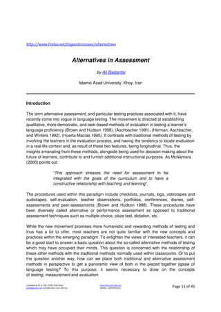 Compiled by Dr JJ, FSG, UiTM, Shah Alam
jjnita@gmail.com, jjnita@salam.uitm.edu.my
http://drjj.uitm.edu.my
Mobile: +60193551621 Page 11 of 43
http://www3.telus.net/linguisticsissues/alternatives
Alternatives in Assessment
by Ali Bastanfar
Islamic Azad University, Khoy, Iran
Introduction
The term alternative assessment, and particular testing practices associated with it, have
recently come into vogue in language testing. The movement is directed at establishing
qualitative, more democratic, and task-based methods of evaluation in testing a learner’s
language proficiency (Brown and Hudson 1998), (Aschbacher 1991), (Herman, Aschbacher,
and Winters 1992), (Huerta-Macías 1995). It contrasts with traditional methods of testing by
involving the learners in the evaluation process, and having the tendency to locate evaluation
in a real-life context and, as result of these two features, being longitudinal. Thus, the
insights emanating from these methods, alongside being used for decision-making about the
future of learners, contribute to and furnish additional instructional purposes. As McNamara
(2000) points out:
“This approach stresses the need for assessment to be
integrated with the goals of the curriculum and to have a
constructive relationship with teaching and learning”.
The procedures used within this paradigm include checklists, journals, logs, videotapes and
audiotapes, self-evaluation, teacher observations, portfolios, conferences, diaries, self-
assessments and peer-assessments (Brown and Hudson 1998). These procedures have
been diversely called alternative or performance assessment as opposed to traditional
assessment techniques such as multiple choice, cloze test, dictation, etc.
While the new movement promises more humanistic and rewarding methods of testing and
thus has a lot to offer, most teachers are not quite familiar with the new concepts and
practices within the emerging paradigm. To enlighten the views of interested teachers, it can
be a good start to answer a basic question about the so-called alternative methods of testing
which may have occupied their minds. This question is concerned with the relationship of
these other methods with the traditional methods normally used within classrooms. Or to put
the question another way, how can we place both traditional and alternative assessment
methods in perspective to get a panoramic view of both in the pieced together jigsaw of
language testing? To this purpose, it seems necessary to draw on the concepts
of testing, measurement and evaluation.
 