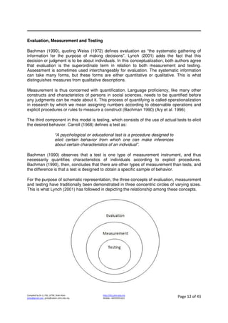 Compiled by Dr JJ, FSG, UiTM, Shah Alam
jjnita@gmail.com, jjnita@salam.uitm.edu.my
http://drjj.uitm.edu.my
Mobile: +60193551621 Page 12 of 43
Evaluation, Measurement and Testing
Bachman (1990), quoting Weiss (1972) defines evaluation as “the systematic gathering of
information for the purpose of making decisions”. Lynch (2001) adds the fact that this
decision or judgment is to be about individuals. In this conceptualization, both authors agree
that evaluation is the superordinate term in relation to both measurement and testing.
Assessment is sometimes used interchangeably for evaluation. The systematic information
can take many forms, but these forms are either quantitative or qualitative. This is what
distinguishes measures from qualitative descriptions.
Measurement is thus concerned with quantification. Language proficiency, like many other
constructs and characteristics of persons in social sciences, needs to be quantified before
any judgments can be made about it. This process of quantifying is called operationalization
in research by which we mean assigning numbers according to observable operations and
explicit procedures or rules to measure a construct (Bachman 1990) (Ary et al. 1996)
The third component in this model is testing, which consists of the use of actual tests to elicit
the desired behavior. Carroll (1968) defines a test as:
“A psychological or educational test is a procedure designed to
elicit certain behavior from which one can make inferences
about certain characteristics of an individual”.
Bachman (1990) observes that a test is one type of measurement instrument, and thus
necessarily quantifies characteristics of individuals according to explicit procedures.
Bachman (1990), then, concludes that there are other types of measurement than tests, and
the difference is that a test is designed to obtain a specific sample of behavior.
For the purpose of schematic representation, the three concepts of evaluation, measurement
and testing have traditionally been demonstrated in three concentric circles of varying sizes.
This is what Lynch (2001) has followed in depicting the relationship among these concepts.
 