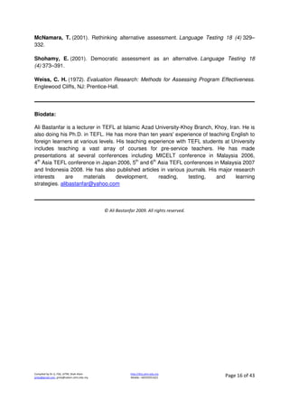 Compiled by Dr JJ, FSG, UiTM, Shah Alam
jjnita@gmail.com, jjnita@salam.uitm.edu.my
http://drjj.uitm.edu.my
Mobile: +60193551621 Page 16 of 43
McNamara, T. (2001). Rethinking alternative assessment. Language Testing 18 (4) 329–
332.
Shohamy, E. (2001). Democratic assessment as an alternative. Language Testing 18
(4) 373–391.
Weiss, C. H. (1972). Evaluation Research: Methods for Assessing Program Effectiveness.
Englewood Cliffs, NJ: Prentice-Hall.
Biodata:
Ali Bastanfar is a lecturer in TEFL at Islamic Azad University-Khoy Branch, Khoy, Iran. He is
also doing his Ph.D. in TEFL. He has more than ten years' experience of teaching English to
foreign learners at various levels. His teaching experience with TEFL students at University
includes teaching a vast array of courses for pre-service teachers. He has made
presentations at several conferences including MICELT conference in Malaysia 2006,
4th
Asia TEFL conference in Japan 2006, 5th
and 6th
Asia TEFL conferences in Malaysia 2007
and Indonesia 2008. He has also published articles in various journals. His major research
interests are materials development, reading, testing, and learning
strategies. alibastanfar@yahoo.com
© Ali Bastanfar 2009. All rights reserved.
 