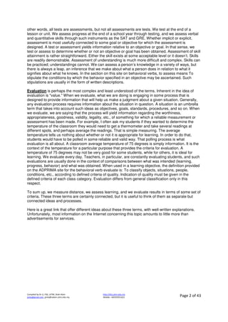 Compiled by Dr JJ, FSG, UiTM, Shah Alam
jjnita@gmail.com, jjnita@salam.uitm.edu.my
http://drjj.uitm.edu.my
Mobile: +60193551621 Page 2 of 43
other words, all tests are assessments, but not all assessments are tests. We test at the end of a
lesson or unit. We assess progress at the end of a school year through testing, and we assess verbal
and quantitative skills through such instruments as the SAT and GRE. Whether implicit or explicit,
assessment is most usefully connected to some goal or objective for which the assessment is
designed. A test or assessment yields information relative to an objective or goal. In that sense, we
test or assess to determine whether or not an objective or goal has been obtained. Assessment of skill
attainment is rather straightforward. Either the skill exists at some acceptable level or it doesn’t. Skills
are readily demonstrable. Assessment of understanding is much more difficult and complex. Skills can
be practiced; understandings cannot. We can assess a person’s knowledge in a variety of ways, but
there is always a leap, an inference that we make about what a person does in relation to what it
signifies about what he knows. In the section on this site on behavioral verbs, to assess means To
stipulate the conditions by which the behavior specified in an objective may be ascertained. Such
stipulations are usually in the form of written descriptions.
Evaluation is perhaps the most complex and least understood of the terms. Inherent in the idea of
evaluation is "value." When we evaluate, what we are doing is engaging in some process that is
designed to provide information that will help us make a judgment about a given situation. Generally,
any evaluation process requires information about the situation in question. A situation is an umbrella
term that takes into account such ideas as objectives, goals, standards, procedures, and so on. When
we evaluate, we are saying that the process will yield information regarding the worthiness,
appropriateness, goodness, validity, legality, etc., of something for which a reliable measurement or
assessment has been made. For example, I often ask my students if they wanted to determine the
temperature of the classroom they would need to get a thermometer and take several readings at
different spots, and perhaps average the readings. That is simple measuring. The average
temperature tells us nothing about whether or not it is appropriate for learning. In order to do that,
students would have to be polled in some reliable and valid way. That polling process is what
evaluation is all about. A classroom average temperature of 75 degrees is simply information. It is the
context of the temperature for a particular purpose that provides the criteria for evaluation. A
temperature of 75 degrees may not be very good for some students, while for others, it is ideal for
learning. We evaluate every day. Teachers, in particular, are constantly evaluating students, and such
evaluations are usually done in the context of comparisons between what was intended (learning,
progress, behavior) and what was obtained. When used in a learning objective, the definition provided
on the ADPRIMA site for the behavioral verb evaluate is: To classify objects, situations, people,
conditions, etc., according to defined criteria of quality. Indication of quality must be given in the
defined criteria of each class category. Evaluation differs from general classification only in this
respect.
To sum up, we measure distance, we assess learning, and we evaluate results in terms of some set of
criteria. These three terms are certainly connected, but it is useful to think of them as separate but
connected ideas and processes.
Here is a great link that offer different ideas about these three terms, with well-written explanations.
Unfortunately, most information on the Internet concerning this topic amounts to little more than
advertisements for services.
 