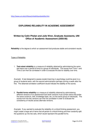 Compiled by Dr JJ, FSG, UiTM, Shah Alam
jjnita@gmail.com, jjnita@salam.uitm.edu.my
http://drjj.uitm.edu.my
Mobile: +60193551621 Page 21 of 43
http://www.uni.edu/chfasoa/reliabilityandvalidity.htm
EXPLORING RELIABILITY IN ACADEMIC ASSESSMENT
Written by Colin Phelan and Julie Wren, Graduate Assistants, UNI
Office of Academic Assessment (2005-06)
Reliability is the degree to which an assessment tool produces stable and consistent results.
Types of Reliability
1. Test-retest reliability is a measure of reliability obtained by administering the same
test twice over a period of time to a group of individuals. The scores from Time 1 and
Time 2 can then be correlated in order to evaluate the test for stability over time.
Example: A test designed to assess student learning in psychology could be given to a
group of students twice, with the second administration perhaps coming a week after the
first. The obtained correlation coefficient would indicate the stability of the scores.
2. Parallel forms reliability is a measure of reliability obtained by administering
different versions of an assessment tool (both versions must contain items that probe
the same construct, skill, knowledge base, etc.) to the same group of individuals. The
scores from the two versions can then be correlated in order to evaluate the
consistency of results across alternate versions.
Example: If you wanted to evaluate the reliability of a critical thinking assessment, you
might create a large set of items that all pertain to critical thinking and then randomly split
the questions up into two sets, which would represent the parallel forms.
 