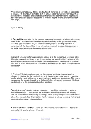 Compiled by Dr JJ, FSG, UiTM, Shah Alam
jjnita@gmail.com, jjnita@salam.uitm.edu.my
http://drjj.uitm.edu.my
Mobile: +60193551621 Page 23 of 43
While reliability is necessary, it alone is not sufficient. For a test to be reliable, it also needs
to be valid. For example, if your scale is off by 5 lbs, it reads your weight every day with an
excess of 5lbs. The scale is reliable because it consistently reports the same weight every
day, but it is not valid because it adds 5lbs to your true weight. It is not a valid measure of
your weight.
Types of Validity
1. Face Validity ascertains that the measure appears to be assessing the intended construct
under study. The stakeholders can easily assess face validity. Although this is not a very
“scientific” type of validity, it may be an essential component in enlisting motivation of
stakeholders. If the stakeholders do not believe the measure is an accurate assessment of
the ability, they may become disengaged with the task.
Example: If a measure of art appreciation is created all of the items should be related to the
different components and types of art. If the questions are regarding historical time periods,
with no reference to any artistic movement, stakeholders may not be motivated to give their
best effort or invest in this measure because they do not believe it is a true assessment of art
appreciation.
2. Construct Validity is used to ensure that the measure is actually measure what it is
intended to measure (i.e. the construct), and not other variables. Using a panel of “experts”
familiar with the construct is a way in which this type of validity can be assessed. The experts
can examine the items and decide what that specific item is intended to measure. Students
can be involved in this process to obtain their feedback.
Example: A women’s studies program may design a cumulative assessment of learning
throughout the major. The questions are written with complicated wording and phrasing.
This can cause the test inadvertently becoming a test of reading comprehension, rather than
a test of women’s studies. It is important that the measure is actually assessing the intended
construct, rather than an extraneous factor.
3. Criterion-Related Validity is used to predict future or current performance - it correlates
test results with another criterion of interest.
 
