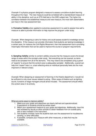Compiled by Dr JJ, FSG, UiTM, Shah Alam
jjnita@gmail.com, jjnita@salam.uitm.edu.my
http://drjj.uitm.edu.my
Mobile: +60193551621 Page 24 of 43
Example: If a physics program designed a measure to assess cumulative student learning
throughout the major. The new measure could be correlated with a standardized measure of
ability in this discipline, such as an ETS field test or the GRE subject test. The higher the
correlation between the established measure and new measure, the more faith stakeholders
can have in the new assessment tool.
4. Formative Validity when applied to outcomes assessment it is used to assess how well a
measure is able to provide information to help improve the program under study.
Example: When designing a rubric for history one could assess student’s knowledge across
the discipline. If the measure can provide information that students are lacking knowledge in
a certain area, for instance the Civil Rights Movement, then that assessment tool is providing
meaningful information that can be used to improve the course or program requirements.
5. Sampling Validity (similar to content validity) ensures that the measure covers the broad
range of areas within the concept under study. Not everything can be covered, so items
need to be sampled from all of the domains. This may need to be completed using a panel
of “experts” to ensure that the content area is adequately sampled. Additionally, a panel can
help limit “expert” bias (i.e. a test reflecting what an individual personally feels are the most
important or relevant areas).
Example: When designing an assessment of learning in the theatre department, it would not
be sufficient to only cover issues related to acting. Other areas of theatre such as lighting,
sound, functions of stage managers should all be included. The assessment should reflect
the content area in its entirety.
What are some ways to improve validity?
1. Make sure your goals and objectives are clearly defined and operationalized.
Expectations of students should be written down.
2. Match your assessment measure to your goals and objectives. Additionally, have the
test reviewed by faculty at other schools to obtain feedback from an outside party
who is less invested in the instrument.
3. Get students involved; have the students look over the assessment for troublesome
wording, or other difficulties.
4. If possible, compare your measure with other measures, or data that may be
available.
 