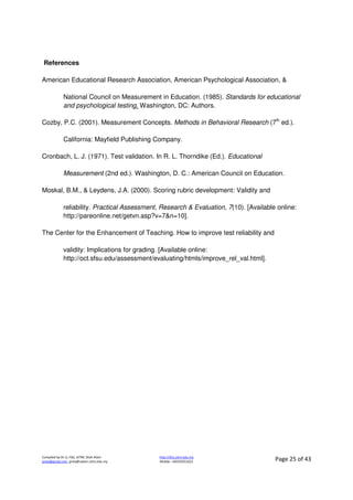 Compiled by Dr JJ, FSG, UiTM, Shah Alam
jjnita@gmail.com, jjnita@salam.uitm.edu.my
http://drjj.uitm.edu.my
Mobile: +60193551621 Page 25 of 43
References
American Educational Research Association, American Psychological Association, &
National Council on Measurement in Education. (1985). Standards for educational
and psychological testing. Washington, DC: Authors.
Cozby, P.C. (2001). Measurement Concepts. Methods in Behavioral Research (7th
ed.).
California: Mayfield Publishing Company.
Cronbach, L. J. (1971). Test validation. In R. L. Thorndike (Ed.). Educational
Measurement (2nd ed.). Washington, D. C.: American Council on Education.
Moskal, B.M., & Leydens, J.A. (2000). Scoring rubric development: Validity and
reliability. Practical Assessment, Research & Evaluation, 7(10). [Available online:
http://pareonline.net/getvn.asp?v=7&n=10].
The Center for the Enhancement of Teaching. How to improve test reliability and
validity: Implications for grading. [Available online:
http://oct.sfsu.edu/assessment/evaluating/htmls/improve_rel_val.html].
 