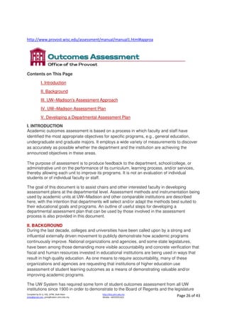 Compiled by Dr JJ, FSG, UiTM, Shah Alam
jjnita@gmail.com, jjnita@salam.uitm.edu.my
http://drjj.uitm.edu.my
Mobile: +60193551621 Page 26 of 43
http://www.provost.wisc.edu/assessment/manual/manual1.html#approa
Contents on This Page
I. Introduction
II. Background
III. UW–Madison's Assessment Approach
IV. UW–Madison Assessment Plan
V. Developing a Departmental Assessment Plan
I. INTRODUCTION
Academic outcomes assessment is based on a process in which faculty and staff have
identified the most appropriate objectives for specific programs, e.g., general education,
undergraduate and graduate majors. It employs a wide variety of measurements to discover
as accurately as possible whether the department and the institution are achieving the
announced objectives in these areas.
The purpose of assessment is to produce feedback to the department, school/college, or
administrative unit on the performance of its curriculum, learning process, and/or services,
thereby allowing each unit to improve its programs. It is not an evaluation of individual
students or of individual faculty or staff.
The goal of this document is to assist chairs and other interested faculty in developing
assessment plans at the departmental level. Assessment methods and instrumentation being
used by academic units at UW–Madison and other comparable institutions are described
here, with the intention that departments will select and/or adapt the methods best suited to
their educational goals and programs. An outline of useful steps for developing a
departmental assessment plan that can be used by those involved in the assessment
process is also provided in this document.
II. BACKGROUND
During the last decade, colleges and universities have been called upon by a strong and
influential externally driven movement to publicly demonstrate how academic programs
continuously improve. National organizations and agencies, and some state legislatures,
have been among those demanding more visible accountability and concrete verification that
fiscal and human resources invested in educational institutions are being used in ways that
result in high quality education. As one means to require accountability, many of these
organizations and agencies are requesting that institutions of higher education use
assessment of student learning outcomes as a means of demonstrating valuable and/or
improving academic programs.
The UW System has required some form of student outcomes assessment from all UW
institutions since 1900 in order to demonstrate to the Board of Regents and the legislature
 