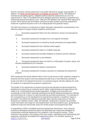 Compiled by Dr JJ, FSG, UiTM, Shah Alam
jjnita@gmail.com, jjnita@salam.uitm.edu.my
http://drjj.uitm.edu.my
Mobile: +60193551621 Page 27 of 43
that the university is being responsive to the public demand for greater accountability. In
addition, the North Central Association of Colleges and Schools (NCA), UW–Madison's
institutional accrediting agency, adopted student outcomes assessment as one of its
requirements in 1993. It mandated that all its affiliated institutions develop a comprehensive
institutional assessment plan by June, 1995 and UW–Madison has received NCA approval of
its plan. NCA requires that all member institutions employ student outcomes assessment
measures in general education and in all undergraduate and graduate majors.
The NCA Commission on Institutions of Higher Education identified ten characteristics of an
effective program to assess student academic achievement:
1. Successful assessment flows from the institution's mission and educational
purposes.
2. Successful assessment emerges from a conceptual framework.
3. Successful assessment is marked by faculty ownership and responsibility.
4. Successful assessment has institution-wide support.
5. Successful assessment relies on multiple measures.
6. Successful assessment provides feedback to students and the institution.
7. Successful assessment is cost-effective.
8. Successful assessment does not restrict or inhibit goals of access, equity, and
diversity established by the institution.
9. Successful assessment leads to improvement.
10. Successful assessment includes a process for evaluating the assessment
program.
NCA recognizes that faculty determination of the crucial issues of each academic program is
essential and that student outcomes assessment planning is most effectively devised by
faculty and staff at the departmental level. A successful program will also address the need
for students to understand the purpose of assessment.
The growth of the assessment movement during the last decade has demonstrated that
assessment is becoming an important tool for better understanding and responding to the
needs of an increasingly diverse student population. Colleges and universities are
increasingly turning to both nationally developed and locally designed assessment methods
and instruments as a means of improving teaching and learning practices. The rationale for
the increased focus on the development of assessment programs in academic majors is
grounded in the belief that collecting systematic data improves awareness of how well
students can integrate content, skills, and attitudes. Assessment research has provided
useful information and insight on how students learn and what students learn, going beyond
traditional measures that provide useful but limited student and programmatic data.
In responding to NCA's mandated outcomes assessment requirement, many research
institutions developed assessment plans that described their institutional strategies for
incorporating outcomes assessment into academic units throughout campus. These
institutions vary greatly in the progress they have made in developing and implementing their
respective institutional and department assessment plans. For example, because of
 