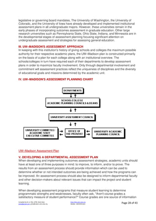 Compiled by Dr JJ, FSG, UiTM, Shah Alam
jjnita@gmail.com, jjnita@salam.uitm.edu.my
http://drjj.uitm.edu.my
Mobile: +60193551621 Page 28 of 43
legislative or governing board mandates, The University of Washington, the University of
Colorado, and the University of Iowa have already developed and implemented institutional
assessment plans in all undergraduate majors. However, these universities remain in the
early phases of incorporating outcomes assessment in graduate education. Other large
research universities such as Pennsylvania State, Ohio State, Indiana, and Minnesota are in
the developmental stages of assessment planning focusing significant attention on
undergraduate assessment and strategies for assessing general education.
III. UW–MADISON'S ASSESSMENT APPROACH
In keeping with this institution's history of giving schools and colleges the maximum possible
authority for their respective academic plans, the UW–Madison plan is constructed primarily
on the basis of a plan for each college along with an institutional overview. The
schools/colleges in turn have required each of their departments to develop assessment
plans in order to maximize faculty involvement. Only through departmental involvement and
commitment will assessment practices reflect the uniqueness of disciplines and the diversity
of educational goals and missions determined by the academic unit.
IV. UW–MADISON'S ASSESSMENT PLANNING CHART
UW–Madison Assessment Plan
V. DEVELOPING A DEPARTMENTAL ASSESSMENT PLAN
When developing and implementing outcomes assessment strategies, academic units should
have at least one of three purposes in mind: to improve, to inform, and/or to prove. The
results from an assessment process should provide information which can be used to
determine whether or not intended outcomes are being achieved and how the programs can
be improved. An assessment process should also be designed to inform departmental faculty
and other decision-makers about relevant issues that can impact the project and student
learning.
When developing assessment programs that measure student learning to determine
programmatic strengths and weaknesses, faculty often ask, "Aren't course grades a
satisfactory measure of student performance?" Course grades are one source of information
 