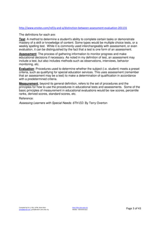 Compiled by Dr JJ, FSG, UiTM, Shah Alam
jjnita@gmail.com, jjnita@salam.uitm.edu.my
http://drjj.uitm.edu.my
Mobile: +60193551621 Page 3 of 43
http://www.enotes.com/ref/q-and-a/distinction-between-assessment-evaluation-201131
The definitions for each are:
Test: A method to determine a student's ability to complete certain tasks or demonstrate
mastery of a skill or knowledge of content. Some types would be multiple choice tests, or a
weekly spelling test. While it is commonly used interchangeably with assessment, or even
evaluation, it can be distinguished by the fact that a test is one form of an assessment.
Assessment: The process of gathering information to monitor progress and make
educational decisions if necessary. As noted in my definition of test, an assessment may
include a test, but also includes methods such as observations, interviews, behavior
monitoring, etc.
Evaluation: Procedures used to determine whether the subject (i.e. student) meets a preset
criteria, such as qualifying for special education services. This uses assessment (remember
that an assessment may be a test) to make a determination of qualification in accordance
with a predetermined criteria.
Measurement, beyond its general definition, refers to the set of procedures and the
principles for how to use the procedures in educational tests and assessments. Some of the
basic principles of measurement in educational evaluations would be raw scores, percentile
ranks, derived scores, standard scores, etc.
Reference:
Assessing Learners with Special Needs: 6TH ED. By Terry Overton
 