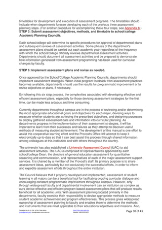 Compiled by Dr JJ, FSG, UiTM, Shah Alam
jjnita@gmail.com, jjnita@salam.uitm.edu.my
http://drjj.uitm.edu.my
Mobile: +60193551621 Page 30 of 43
timetables for development and execution of assessment programs. The timetables should
indicate when departments foresee developing each of the previous three assessment
planning steps. (For another procedure for accomplishing these four steps, see Appendix b.)
STEP 5: Submit assessment objectives, methods, and timetable to school/college
Academic Planning Councils.
Each school/college will determine its specific procedures for approval of departmental plans
and subsequent reviews of assessment activities. Some phases of the department's
assessment plans should be carried out each academic year regardless of the frequency
with which the school/college officially reviews departmental assessment activities.
Departments should document all assessment activities and be prepared to demonstrate
how information generated from assessment programming has been used for curricular
changes by faculty.
STEP 6: Implement assessment plans and revise as needed.
Once approved by the School/College Academic Planning Councils, departments should
implement assessment strategies. When initial program feedback from assessment practices
becomes available, departments should use the results for programmatic improvement or to
revise objectives or plans, if necessary.
By following this six step process, the complexities associated with developing effective and
efficient assessment plans, especially for those devising assessment strategies for the first
time, can be made less arduous and time consuming.
Currently departments throughout campus are in the process of reviewing and/or determining
the most appropriate educational goals and objectives for each major, devising ways to
measure whether students are achieving the prescribed objectives, and designing processes
to employ gathered assessment data and information into curricular planning. As
departments progress in the implementation of their assessment strategies, it will be
important to learn from their successes and failures as they attempt to discover useful
methods of measuring student achievement. The development of this manual is one effort to
assist this cooperative learning effort and the Provost's Office will attempt to keep it
electronically up-to-date so that it can best assist this process through shared information
among colleagues at this institution and with others throughout the country.
The university has also established a University Assessment Council (UAC) to aid
assessment activities. The UAC is comprised of representatives appointed by each
school/college Dean, the directors of general education assessment for quantitative
reasoning and communication, and representatives of each of the major assessment support
services. It is chaired by a member of the Provost's staff. Its primary purpose is to share
assessment ideas, particularly but not exclusively the successful efforts, in order to inform
and expedite assessment efforts throughout the entire institution.
The Council believes that if properly developed and implemented, assessment of student
learning in all majors can be a beneficial tool for facilitating ongoing curricular dialogue and
encouraging constant programmatic improvement throughout campus. However, only
through widespread faculty and departmental involvement can an institution as complex as
ours devise effective and efficient program-based assessment plans that will produce results
beneficial for all academic units. With assessment planning located primarily in the
departments, faculty exercise their responsibility to devise appropriate methods to measure
student academic achievement and program effectiveness. This process gives widespread
ownership of assessment planning to faculty and enables them to determine the methods
and instruments that are most applicable to their educational objectives and missions. Also,
 