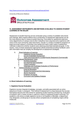Compiled by Dr JJ, FSG, UiTM, Shah Alam
jjnita@gmail.com, jjnita@salam.uitm.edu.my
http://drjj.uitm.edu.my
Mobile: +60193551621 Page 32 of 43
http://www.provost.wisc.edu/assessment/manual/manual2.html
University of Wisconsin-Madison
VI. ASSESSMENT INSTRUMENTS AND METHODS AVAILABLE TO ASSESS STUDENT
LEARNING IN THE MAJOR
Assessment of student learning can be conducted using a variety of available instruments
and methods. Many experts believe that a combination of assessment approaches can be
the most effective way to measure student learning. Fortunately for assessment planners,
many departments on campus and at other institutions have acquired some experience with
many of the more commonly used instruments. Faculty in a variety of academic programs at
large and small research universities have tested and used a wide range of assessment
methods to determine whether students were attaining prescribed educational goals. In this
section, many of these assessment approaches will be presented providing handbook users
with information that can simplify the development of assessment strategies.
A. Direct Indicators of Learning
1. Capstone Course Evaluation
2. Course-Embedded Assessment
3. Tests and Examinations (Locally/Faculty Designed & Commercially
Produced Standardized Tests)
4. Portfolio Evaluation
5. Pre-test/Post-test Evaluation
6. Thesis Evaluation
7. Videotape and Audiotape Evaluation of Performance
B. Indirect Indicators of Learning
1. External Reviewers
2. Student Surveying and Exit Interviewing
3. Alumni Surveying
4. Employer Surveying
5. Curriculum and Syllabus Analysis
A. Direct Indicators of Learning
1. Capstone Course Evaluation
Capstone courses integrate knowledge, concepts, and skills associated with an entire
sequence of study in a program. This method of assessment is unique because the courses
themselves become the instruments for assessing student teaching and learning. Evaluation
of students' work in these courses is used as a means of assessing student outcomes. For
academic units where a single capstone course is not feasible or desirable, a department
may designate a small group of courses where competencies of completing majors will be
measured.
 