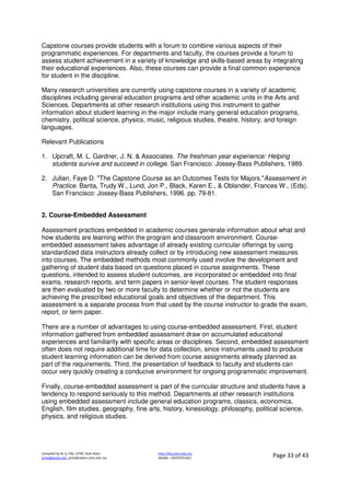 Compiled by Dr JJ, FSG, UiTM, Shah Alam
jjnita@gmail.com, jjnita@salam.uitm.edu.my
http://drjj.uitm.edu.my
Mobile: +60193551621 Page 33 of 43
Capstone courses provide students with a forum to combine various aspects of their
programmatic experiences. For departments and faculty, the courses provide a forum to
assess student achievement in a variety of knowledge and skills-based areas by integrating
their educational experiences. Also, these courses can provide a final common experience
for student in the discipline.
Many research universities are currently using capstone courses in a variety of academic
disciplines including general education programs and other academic units in the Arts and
Sciences. Departments at other research institutions using this instrument to gather
information about student learning in the major include many general education programs,
chemistry, political science, physics, music, religious studies, theatre, history, and foreign
languages.
Relevant Publications
1. Upcraft, M. L. Gardner, J. N. & Associates. The freshman year experience: Helping
students survive and succeed in college. San Francisco: Jossey-Bass Publishers, 1989.
2. Julian, Faye D. "The Capstone Course as an Outcomes Tests for Majors."Assessment in
Practice. Banta, Trudy W., Lund, Jon P., Black, Karen E., & Oblander, Frances W., (Eds).
San Francisco: Jossey-Bass Publishers, 1996. pp. 79-81.
2. Course-Embedded Assessment
Assessment practices embedded in academic courses generate information about what and
how students are learning within the program and classroom environment. Course-
embedded assessment takes advantage of already existing curricular offerings by using
standardized data instructors already collect or by introducing new assessment measures
into courses. The embedded methods most commonly used involve the development and
gathering of student data based on questions placed in course assignments. These
questions, intended to assess student outcomes, are incorporated or embedded into final
exams, research reports, and term papers in senior-level courses. The student responses
are then evaluated by two or more faculty to determine whether or not the students are
achieving the prescribed educational goals and objectives of the department. This
assessment is a separate process from that used by the course instructor to grade the exam,
report, or term paper.
There are a number of advantages to using course-embedded assessment. First, student
information gathered from embedded assessment draw on accumulated educational
experiences and familiarity with specific areas or disciplines. Second, embedded assessment
often does not require additional time for data collection, since instruments used to produce
student learning information can be derived from course assignments already planned as
part of the requirements. Third, the presentation of feedback to faculty and students can
occur very quickly creating a conducive environment for ongoing programmatic improvement.
Finally, course-embedded assessment is part of the curricular structure and students have a
tendency to respond seriously to this method. Departments at other research institutions
using embedded assessment include general education programs, classics, economics,
English, film studies, geography, fine arts, history, kinesiology, philosophy, political science,
physics, and religious studies.
 