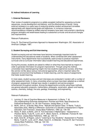 Compiled by Dr JJ, FSG, UiTM, Shah Alam
jjnita@gmail.com, jjnita@salam.uitm.edu.my
http://drjj.uitm.edu.my
Mobile: +60193551621 Page 38 of 43
B. Indirect Indicators of Learning
1. External Reviewers
Peer review of academic programs is a widely accepted method for assessing curricular
sequences, course development and delivery, and the effectiveness of faculty. Using
external reviewers is a useful way of analyzing whether student achievement correlates
appropriately with departmental goals and objectives. In numerous instances,
recommendations initiated by skilled external reviewers have been instrumental in identifying
program strengths and weaknesses leading to substantial curricular and structural changes
and improvements.
Relevant Publications
Fong, B. The External Examiners Approach to Assessment. Washington, DC: Association of
American Colleges. 1987.
2. Student Surveying and Exit Interviewing
Student surveying and exit interviews have become increasingly important tools for
understanding the educational needs of students. When combined with other assessment
instruments, many departments have successfully used surveys to produce important
curricular and co-curricular information about student learning and educational experiences.
During this process, students are asked to reflect on what they have learned as majors in
order to generate information for program improvement. Through using this method,
universities have reported gaining insight into how students experience courses, what they
like and do not like about various instructional approaches, what is important about the
classroom environment that facilitates or hinders learning, and the nature of assignments
that foster student learning.
In most cases, student surveys and exit interviews are conducted in tandem with a number of
other assessment tools. In many universities where surveys have been adopted as a method
of program assessment, findings have results in academic and service program
enhancement throughout campus. Among the departments currently using these methods
are general education programs, mathematics, philosophy, social work, speech and hearing
science, chemistry, biology, fine arts, geology, kinesiology, and engineering.
Relevant Publications
1. Lenning, O. Use of Cognitive Measures in Assessment. In Banta, T. W.
(Ed.)Implementing Outcomes Assessment: Promise and Perils. New Directions for
Institutional Research, no. 59. San Francisco: Jossey-Bass, p. 41-52.
2. Muffo, John A., & Bunda, Mary Anne. "Attitude and Opinion Data." In Banta, Trudy &
Associates (Eds.) Making a Difference: Outcomes of a Decade of Assessment in Higher
Education. San Francisco: Jossey-Bass Publishers, 1993. pp. 139-150.
3. Riess, R. Dean, & Muffo, John A. "Exit Interviews in Mathematics." Assessment in
Practice. Banta, Trudy W., Lund, Jon P., Black, Karen E., & Oblander, Frances W. San
Francisco: Jossey-Bass Publishers, 1996. pp. 129-131.
4. Staik, Irene M., & Rogers, Julia S. "Listening to Your Students." Assessment in Practice.
Banta, Trudy W., Lund, Jon P., Black, Karen E., & Oblander, Frances W. San Francisco:
Jossey-Bass Publishers, 1996. pp. 132-134.
 