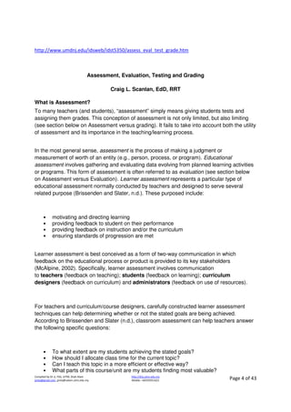 Compiled by Dr JJ, FSG, UiTM, Shah Alam
jjnita@gmail.com, jjnita@salam.uitm.edu.my
http://drjj.uitm.edu.my
Mobile: +60193551621 Page 4 of 43
http://www.umdnj.edu/idsweb/idst5350/assess_eval_test_grade.htm
Assessment, Evaluation, Testing and Grading
Craig L. Scanlan, EdD, RRT
What is Assessment?
To many teachers (and students), “assessment” simply means giving students tests and
assigning them grades. This conception of assessment is not only limited, but also limiting
(see section below on Assessment versus grading). It fails to take into account both the utility
of assessment and its importance in the teaching/learning process.
In the most general sense, assessment is the process of making a judgment or
measurement of worth of an entity (e.g., person, process, or program). Educational
assessment involves gathering and evaluating data evolving from planned learning activities
or programs. This form of assessment is often referred to as evaluation (see section below
on Assessment versus Evaluation). Learner assessment represents a particular type of
educational assessment normally conducted by teachers and designed to serve several
related purpose (Brissenden and Slater, n.d.). These purposed include:
• motivating and directing learning
• providing feedback to student on their performance
• providing feedback on instruction and/or the curriculum
• ensuring standards of progression are met
Learner assessment is best conceived as a form of two-way communication in which
feedback on the educational process or product is provided to its key stakeholders
(McAlpine, 2002). Specifically, learner assessment involves communication
to teachers (feedback on teaching); students (feedback on learning); curriculum
designers (feedback on curriculum) and administrators (feedback on use of resources).
For teachers and curriculum/course designers, carefully constructed learner assessment
techniques can help determining whether or not the stated goals are being achieved.
According to Brissenden and Slater (n.d.), classroom assessment can help teachers answer
the following specific questions:
• To what extent are my students achieving the stated goals?
• How should I allocate class time for the current topic?
• Can I teach this topic in a more efficient or effective way?
• What parts of this course/unit are my students finding most valuable?
 