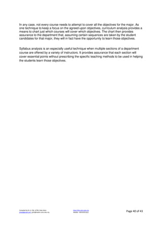 Compiled by Dr JJ, FSG, UiTM, Shah Alam
jjnita@gmail.com, jjnita@salam.uitm.edu.my
http://drjj.uitm.edu.my
Mobile: +60193551621 Page 40 of 43
In any case, not every course needs to attempt to cover all the objectives for the major. As
one technique to keep a focus on the agreed-upon objectives, curriculum analysis provides a
means to chart just which courses will cover which objectives. The chart then provides
assurance to the department that, assuming certain sequences are taken by the student
candidates for that major, they will in fact have the opportunity to learn those objectives.
Syllabus analysis is an especially useful technique when multiple sections of a department
course are offered by a variety of instructors. It provides assurance that each section will
cover essential points without prescribing the specific teaching methods to be used in helping
the students learn those objectives.
 
