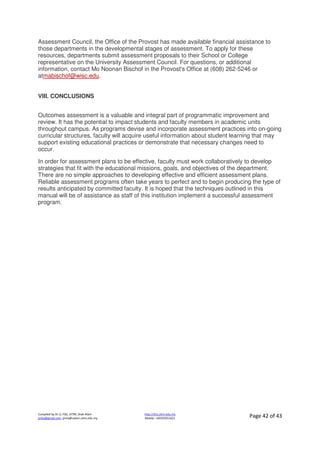 Compiled by Dr JJ, FSG, UiTM, Shah Alam
jjnita@gmail.com, jjnita@salam.uitm.edu.my
http://drjj.uitm.edu.my
Mobile: +60193551621 Page 42 of 43
Assessment Council, the Office of the Provost has made available financial assistance to
those departments in the developmental stages of assessment. To apply for these
resources, departments submit assessment proposals to their School or College
representative on the University Assessment Council. For questions, or additional
information, contact Mo Noonan Bischof in the Provost's Office at (608) 262-5246 or
atmabischof@wisc.edu.
VIII. CONCLUSIONS
Outcomes assessment is a valuable and integral part of programmatic improvement and
review. It has the potential to impact students and faculty members in academic units
throughout campus. As programs devise and incorporate assessment practices into on-going
curricular structures, faculty will acquire useful information about student learning that may
support existing educational practices or demonstrate that necessary changes need to
occur.
In order for assessment plans to be effective, faculty must work collaboratively to develop
strategies that fit with the educational missions, goals, and objectives of the department.
There are no simple approaches to developing effective and efficient assessment plans.
Reliable assessment programs often take years to perfect and to begin producing the type of
results anticipated by committed faculty. It is hoped that the techniques outlined in this
manual will be of assistance as staff of this institution implement a successful assessment
program.
 
