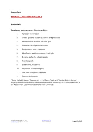 Compiled by Dr JJ, FSG, UiTM, Shah Alam
jjnita@gmail.com, jjnita@salam.uitm.edu.my
http://drjj.uitm.edu.my
Mobile: +60193551621 Page 43 of 43
Appendix A
UNIVERSITY ASSESSMENT COUNCIL
Appendix B
Developing an Assessment Plan in the Major*
1. Agree on your mission
2. Create goals for student outcomes and processes
3. Identify related activities for each goal
4. Brainstorm appropriate measures
5. Evaluate and select measures
6. Identify appropriate assessment methods
7. Develop a plan for collecting data
8. Prioritize goals
9. Set timeline, milestones
10. Implement assessment plan
11. Use data to improve processes
12. Communicate results
* From Hatfield, Susan, “Assessment in the Major - Tools and Tips for Getting Started.”
Paper presented at the 1997 Assessment Conference in Indianapolis. Professor Hatfield is
the Assessment Coordinator at Winona State University.
 